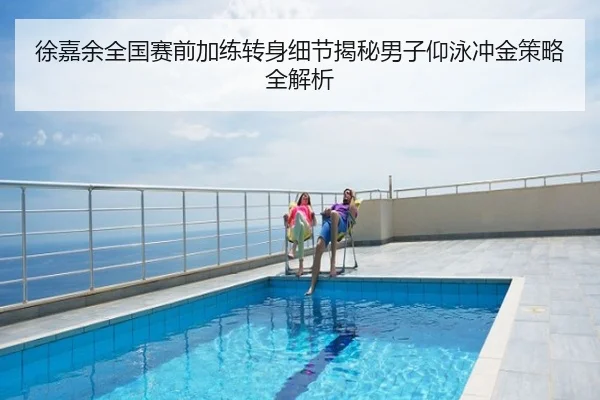 徐嘉余全国赛前加练转身细节揭秘男子仰泳冲金策略全解析
