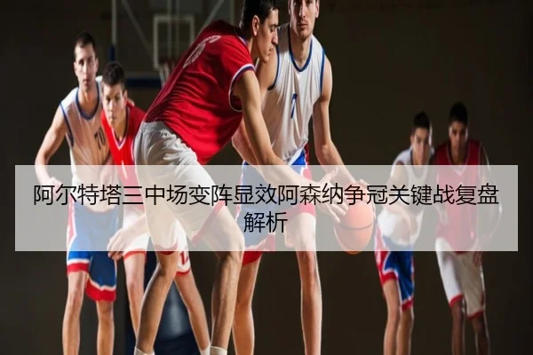 阿尔特塔三中场变阵显效阿森纳争冠关键战复盘解析
