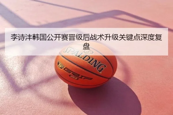 李诗沣韩国公开赛晋级后战术升级关键点深度复盘