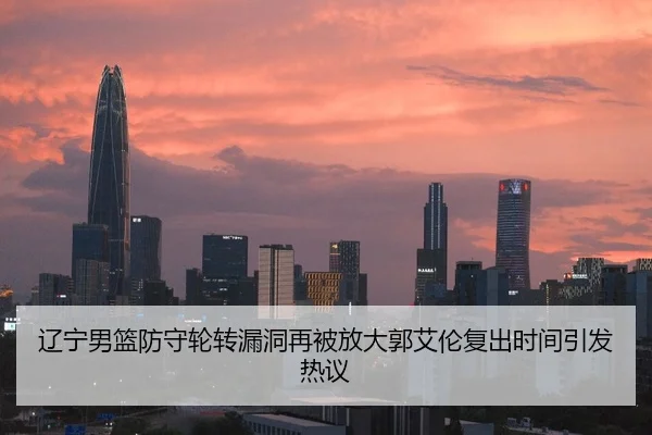 辽宁男篮防守轮转漏洞再被放大郭艾伦复出时间引发热议